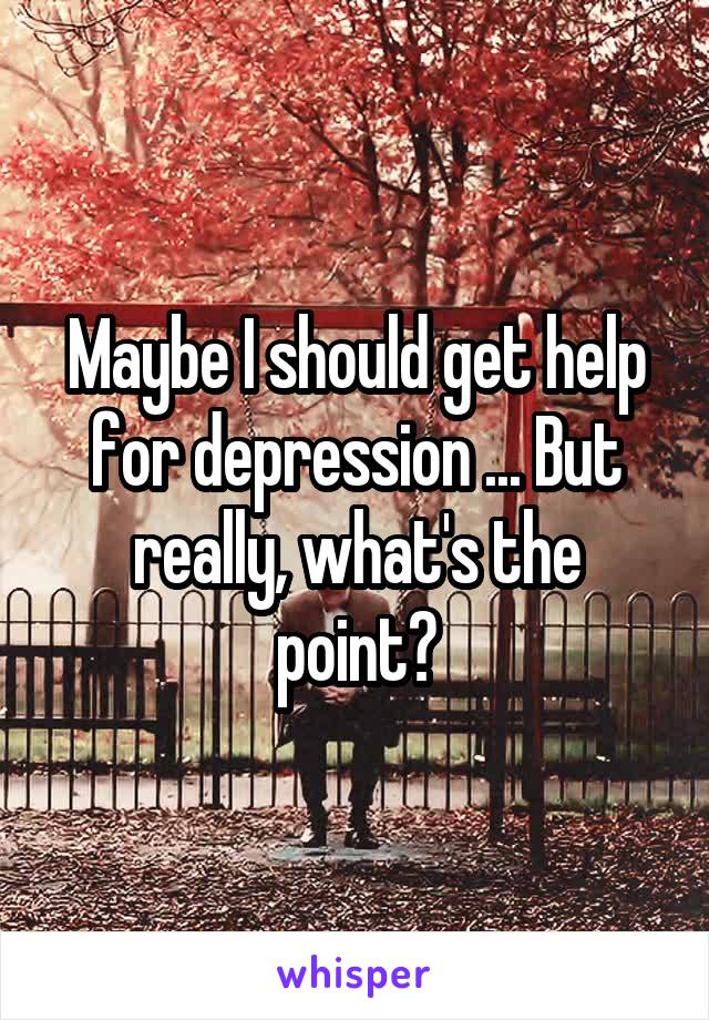 Maybe I should get help for depression ... But really, what's the point?