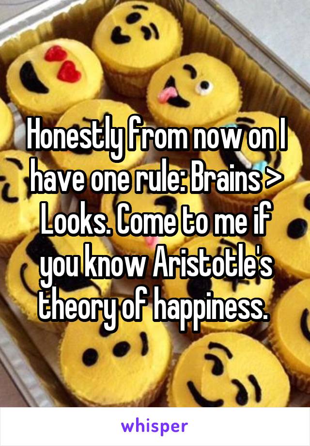 Honestly from now on I have one rule: Brains > Looks. Come to me if you know Aristotle's theory of happiness. 