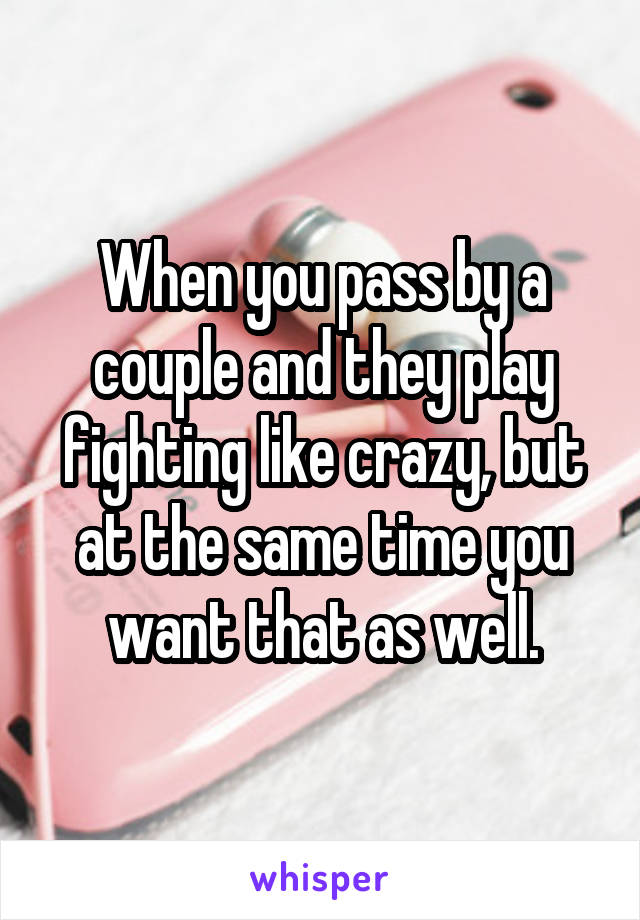 When you pass by a couple and they play fighting like crazy, but at the same time you want that as well.