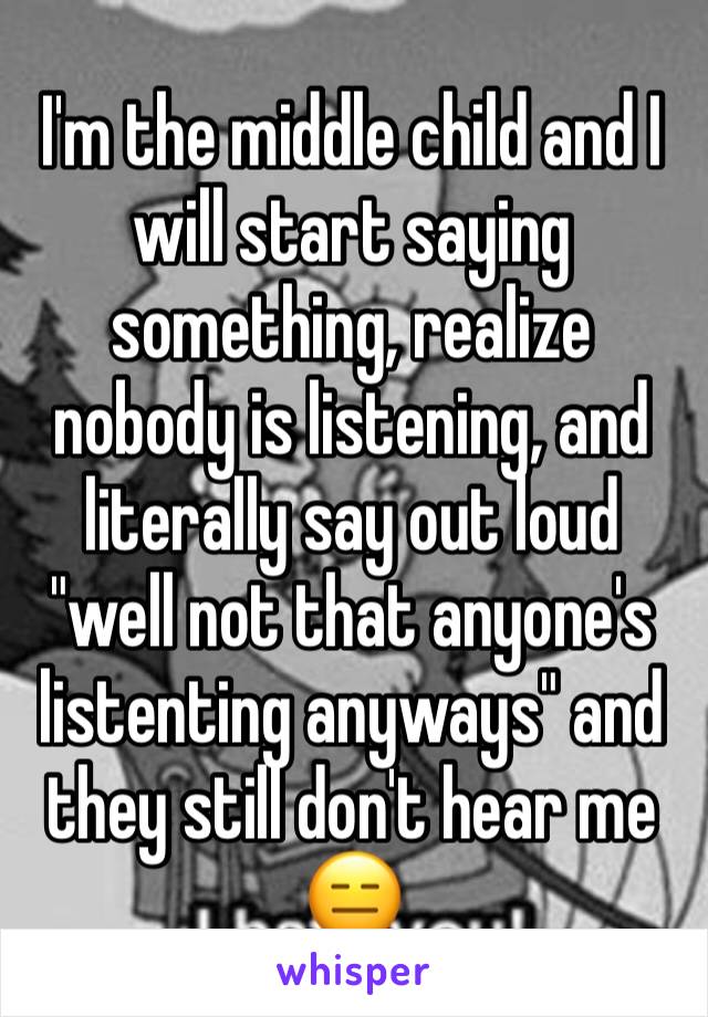 I'm the middle child and I will start saying something, realize nobody is listening, and literally say out loud "well not that anyone's listenting anyways" and they still don't hear me 😑