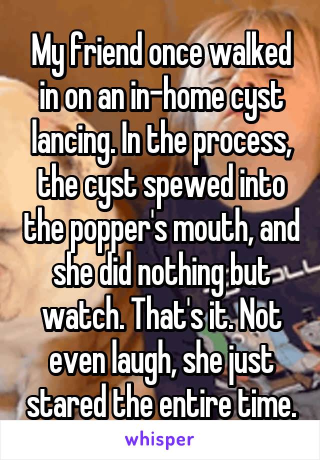 My friend once walked in on an in-home cyst lancing. In the process, the cyst spewed into the popper's mouth, and she did nothing but watch. That's it. Not even laugh, she just stared the entire time.