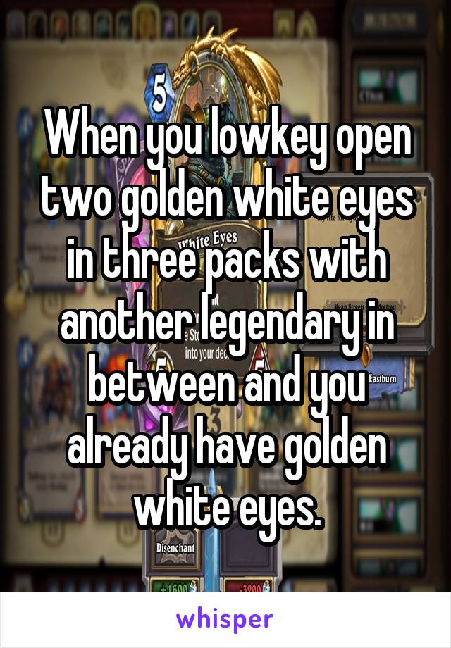 When you lowkey open two golden white eyes in three packs with another legendary in between and you already have golden white eyes.