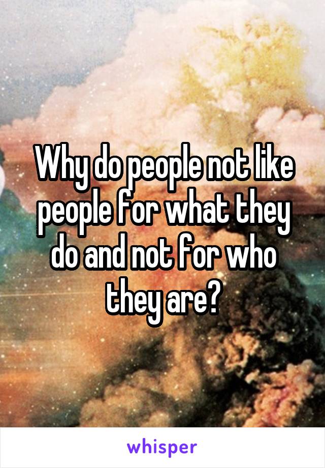 Why do people not like people for what they do and not for who they are?