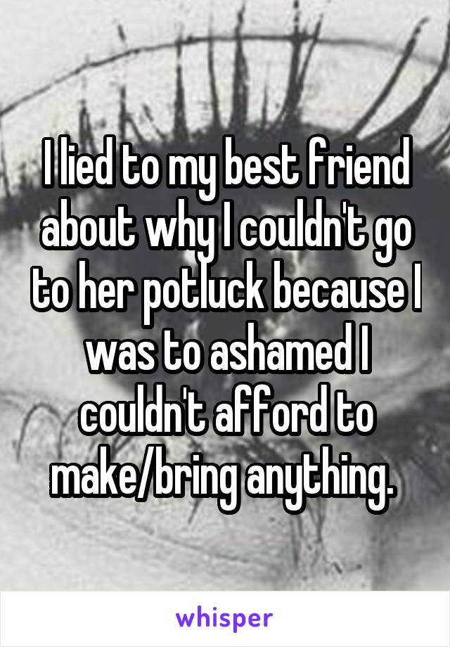 I lied to my best friend about why I couldn't go to her potluck because I was to ashamed I couldn't afford to make/bring anything. 