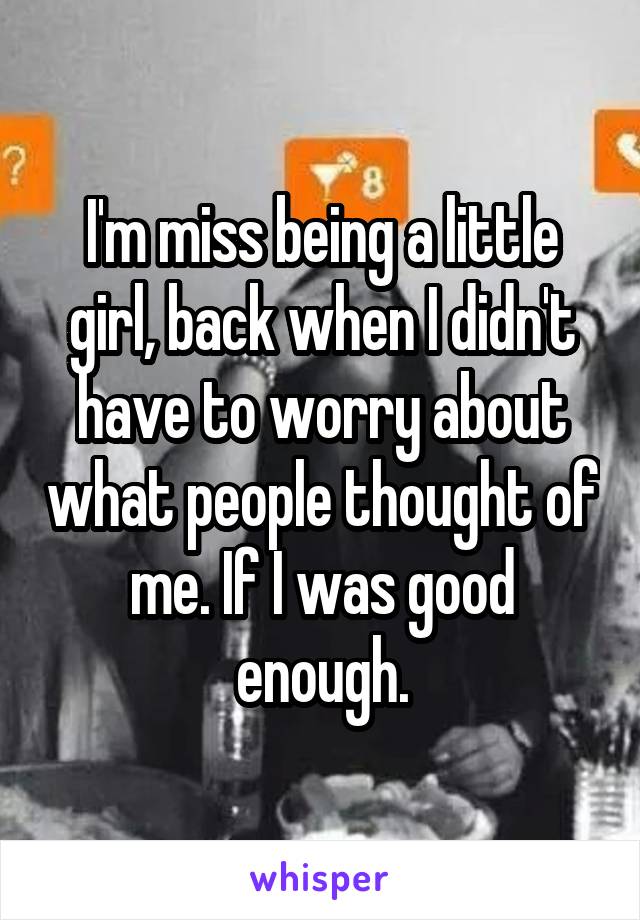 I'm miss being a little girl, back when I didn't have to worry about what people thought of me. If I was good enough.