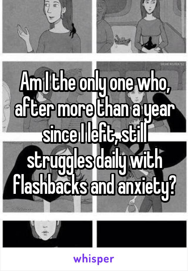 Am I the only one who, after more than a year since I left, still struggles daily with flashbacks and anxiety?