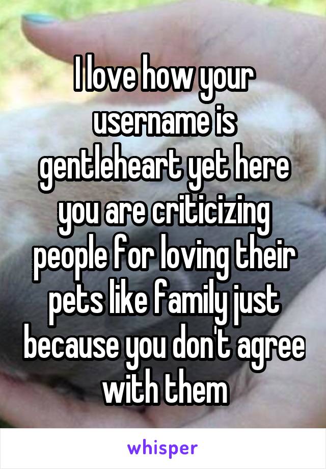 I love how your username is gentleheart yet here you are criticizing people for loving their pets like family just because you don't agree with them