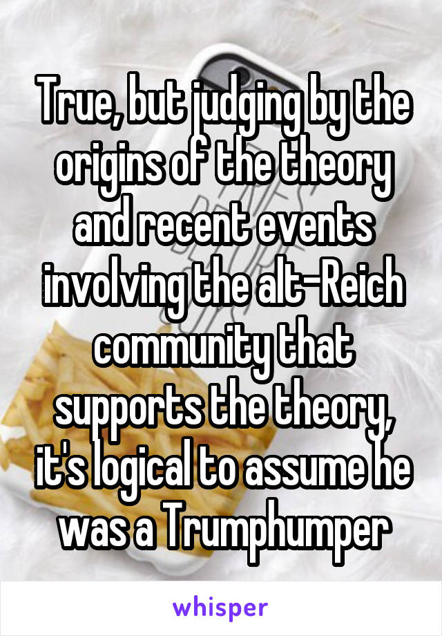 True, but judging by the origins of the theory and recent events involving the alt-Reich community that supports the theory, it's logical to assume he was a Trumphumper