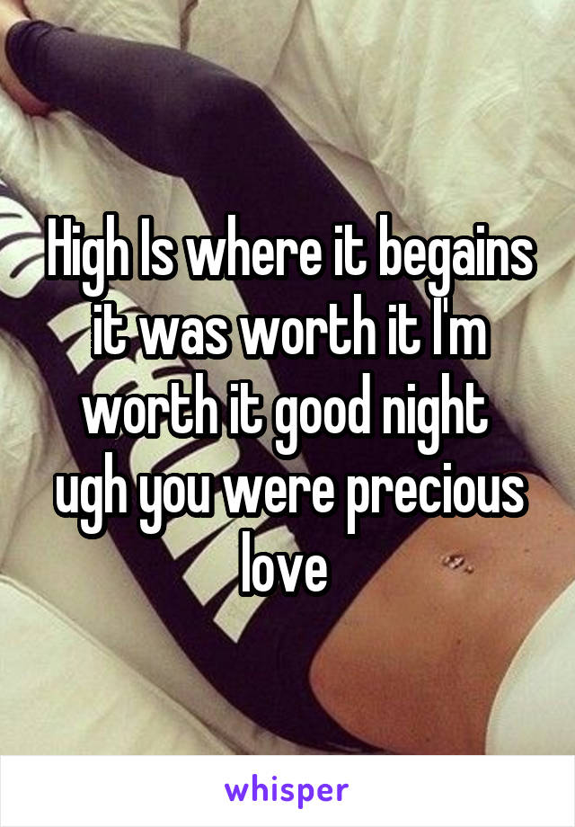 High Is where it begains it was worth it I'm worth it good night  ugh you were precious love 