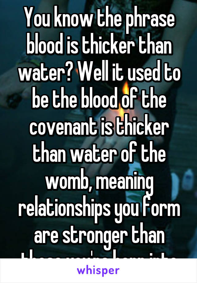 You know the phrase blood is thicker than water? Well it used to be the blood of the covenant is thicker than water of the womb, meaning relationships you form are stronger than those you're born into