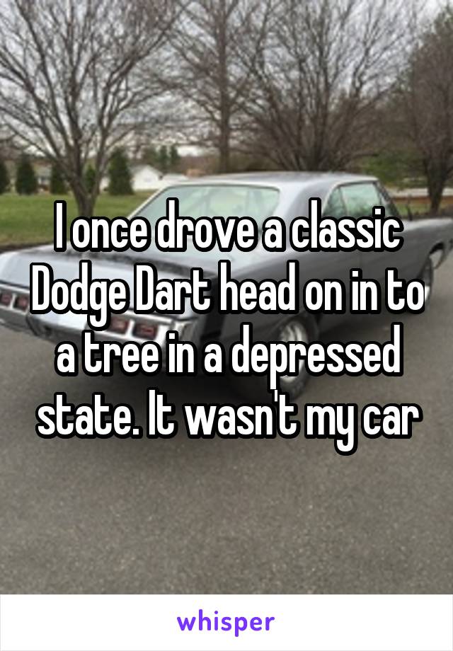 I once drove a classic Dodge Dart head on in to a tree in a depressed state. It wasn't my car