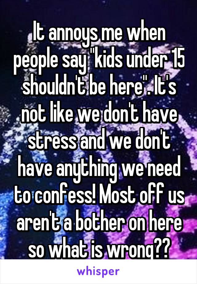 It annoys me when people say "kids under 15 shouldn't be here". It's not like we don't have stress and we don't have anything we need to confess! Most off us aren't a bother on here so what is wrong??