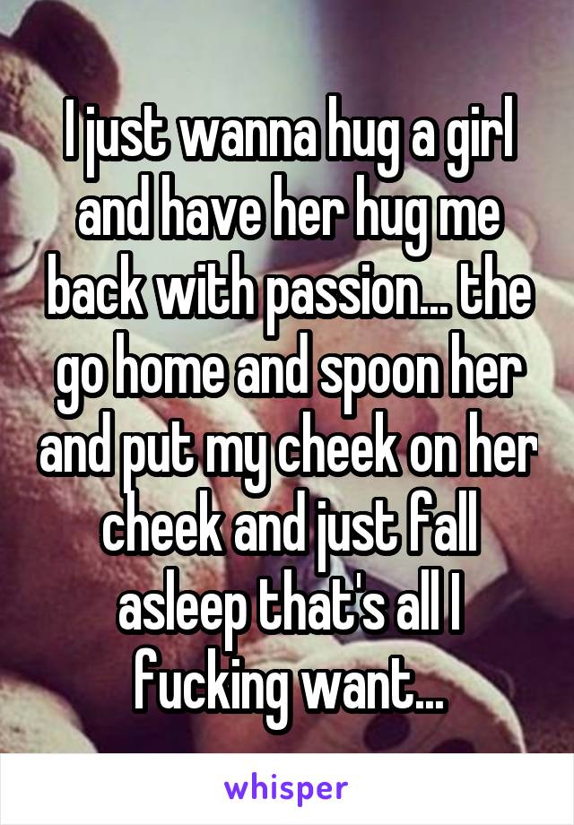 I just wanna hug a girl and have her hug me back with passion... the go home and spoon her and put my cheek on her cheek and just fall asleep that's all I fucking want...