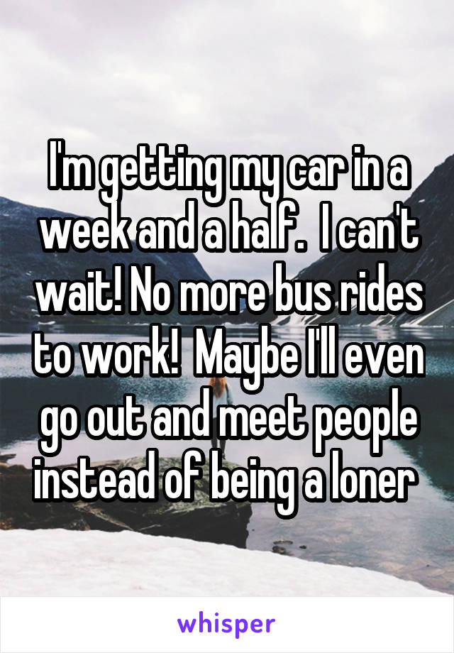 I'm getting my car in a week and a half.  I can't wait! No more bus rides to work!  Maybe I'll even go out and meet people instead of being a loner 