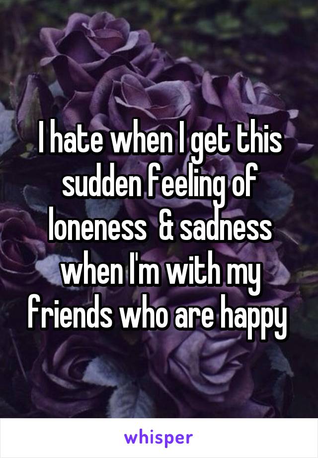 I hate when I get this sudden feeling of loneness  & sadness when I'm with my friends who are happy 