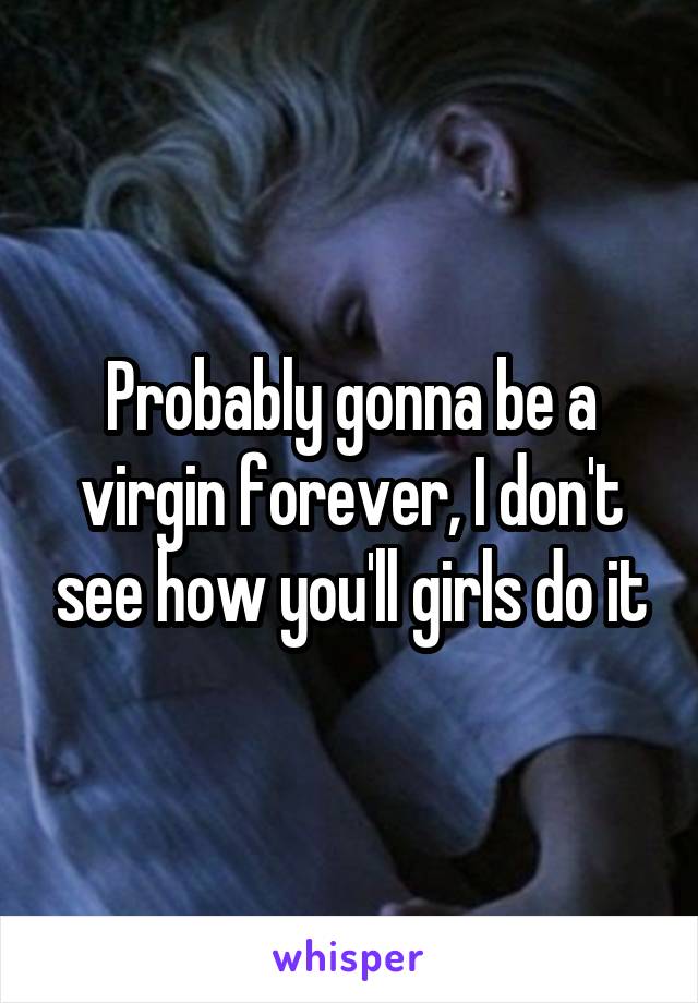 Probably gonna be a virgin forever, I don't see how you'll girls do it