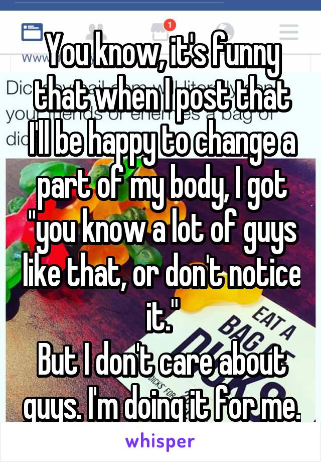 You know, it's funny that when I post that I'll be happy to change a part of my body, I got "you know a lot of guys like that, or don't notice it."
But I don't care about guys. I'm doing it for me.