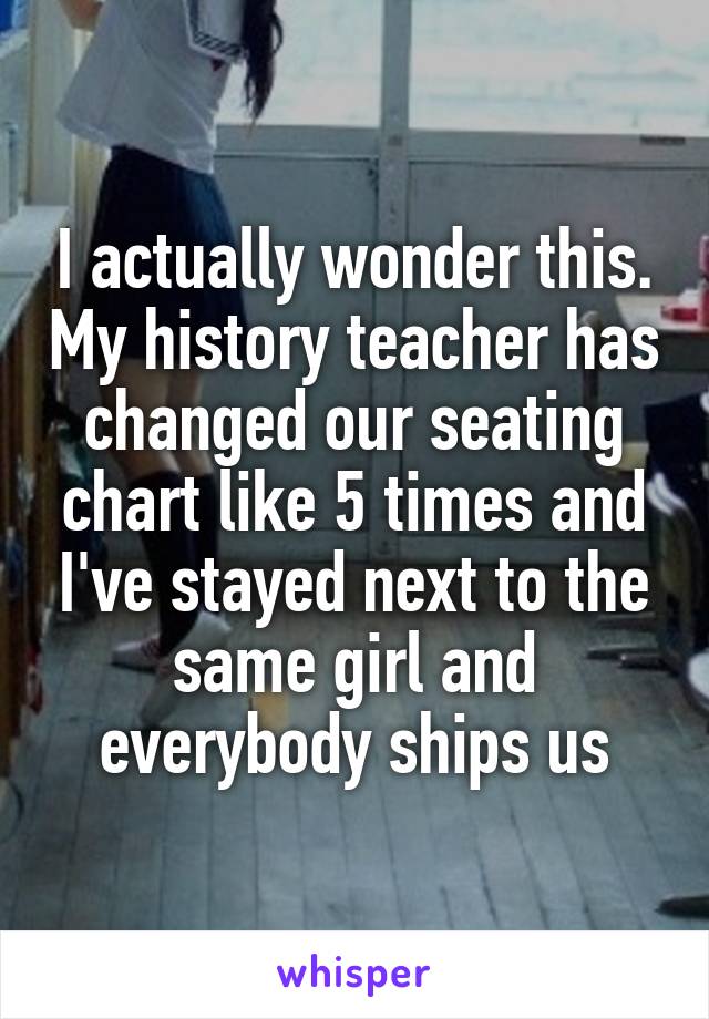 I actually wonder this. My history teacher has changed our seating chart like 5 times and I've stayed next to the same girl and everybody ships us