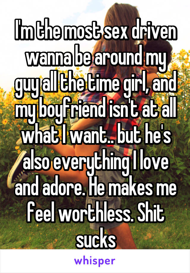 I'm the most sex driven wanna be around my guy all the time girl, and my boyfriend isn't at all what I want.. but he's also everything I love and adore. He makes me feel worthless. Shit sucks