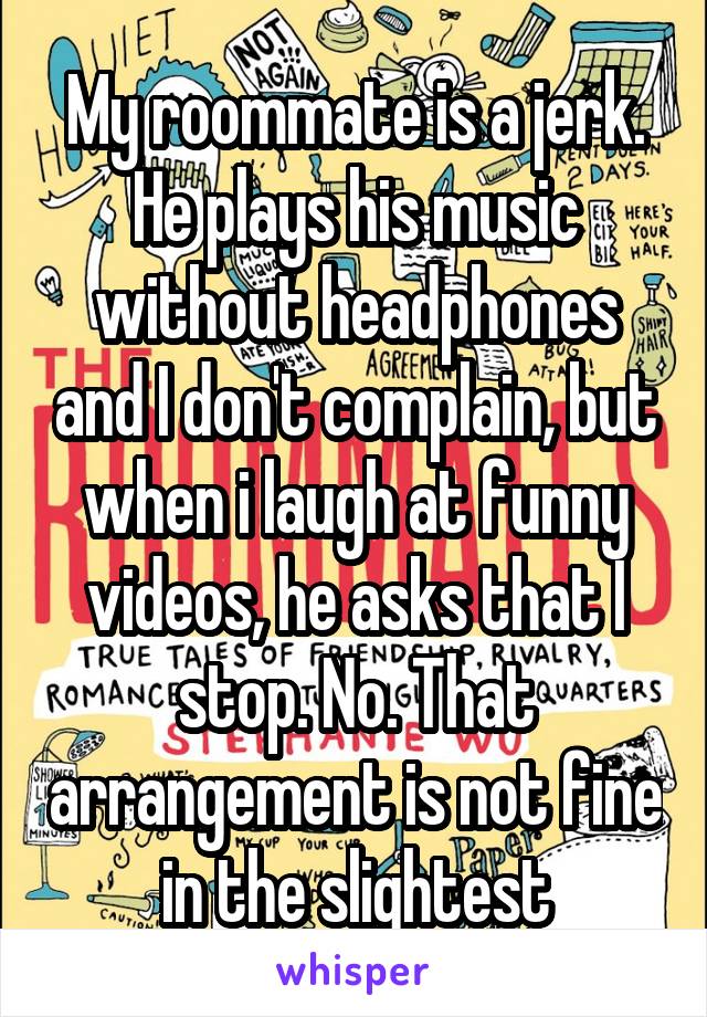 My roommate is a jerk. He plays his music without headphones and I don't complain, but when i laugh at funny videos, he asks that I stop. No. That arrangement is not fine in the slightest