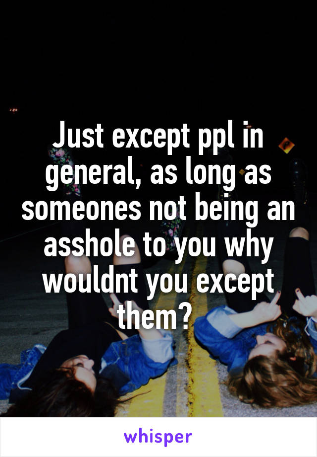 Just except ppl in general, as long as someones not being an asshole to you why wouldnt you except them? 