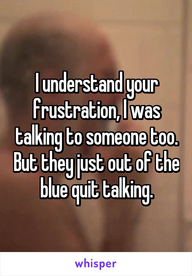 I understand your frustration, I was talking to someone too. But they just out of the blue quit talking.