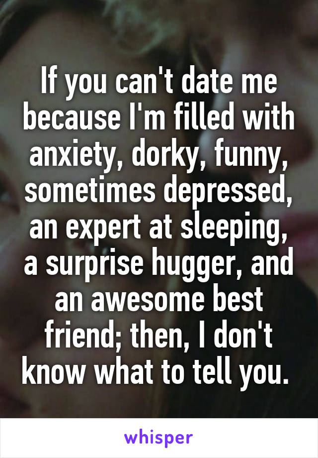 If you can't date me because I'm filled with anxiety, dorky, funny, sometimes depressed, an expert at sleeping, a surprise hugger, and an awesome best friend; then, I don't know what to tell you. 