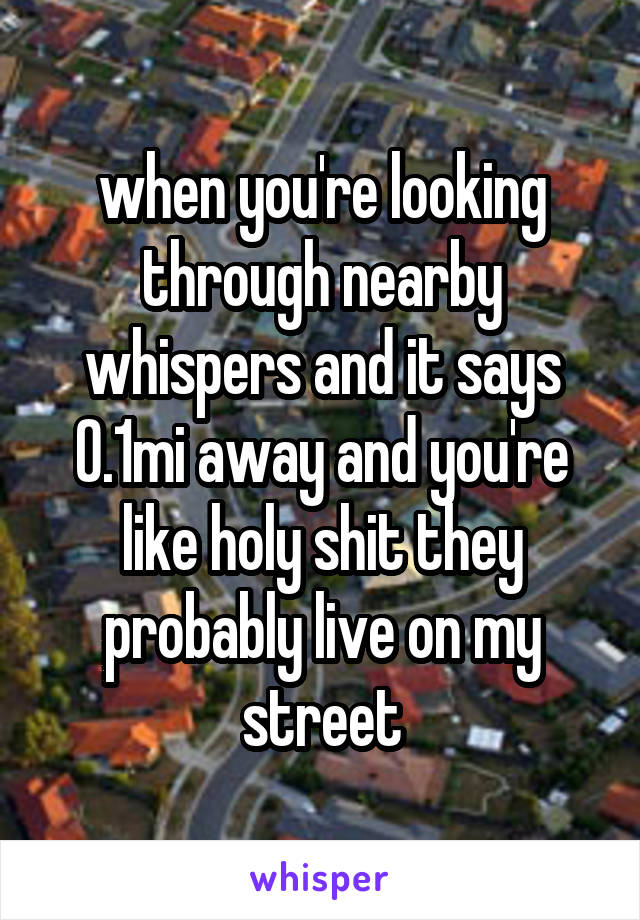 when you're looking through nearby whispers and it says 0.1mi away and you're like holy shit they probably live on my street