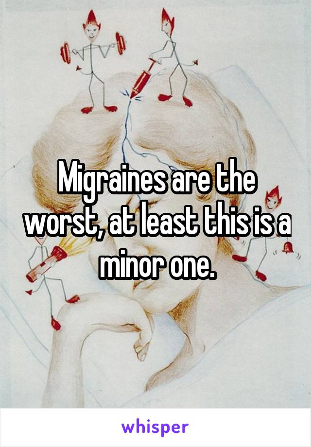 Migraines are the worst, at least this is a minor one.