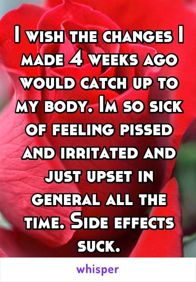 I wish the changes I made 4 weeks ago would catch up to my body. Im so sick of feeling pissed and irritated and just upset in general all the time. Side effects suck.