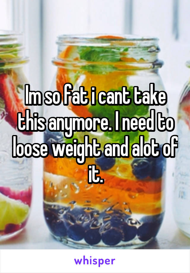 Im so fat i cant take this anymore. I need to loose weight and alot of it.