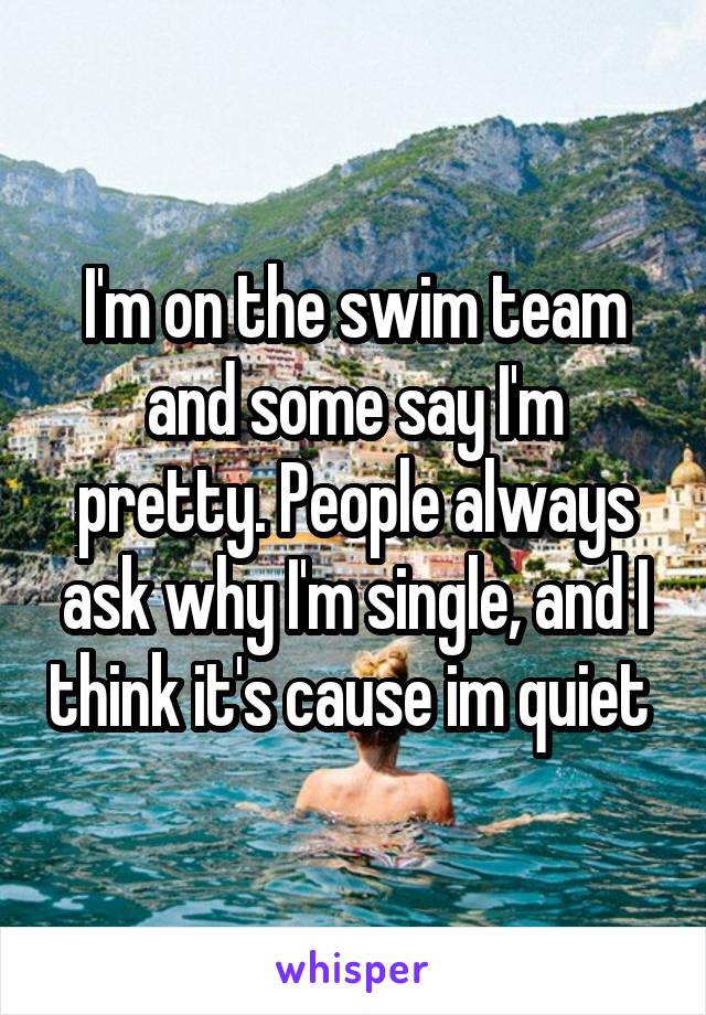 I'm on the swim team and some say I'm pretty. People always ask why I'm single, and I think it's cause im quiet 