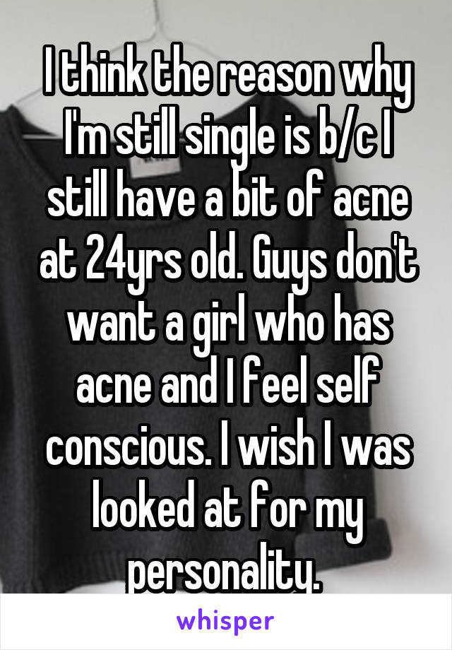 I think the reason why I'm still single is b/c I still have a bit of acne at 24yrs old. Guys don't want a girl who has acne and I feel self conscious. I wish I was looked at for my personality. 