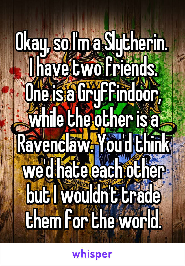 Okay, so I'm a Slytherin. 
I have two friends.
One is a Gryffindoor, while the other is a Ravenclaw. You'd think we'd hate each other but I wouldn't trade them for the world.