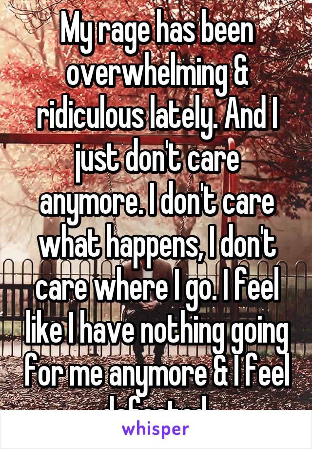 My rage has been overwhelming & ridiculous lately. And I just don't care anymore. I don't care what happens, I don't care where I go. I feel like I have nothing going for me anymore & I feel defeated 