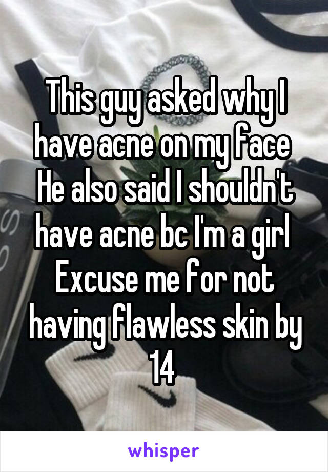 This guy asked why I have acne on my face 
He also said I shouldn't have acne bc I'm a girl 
Excuse me for not having flawless skin by 14 