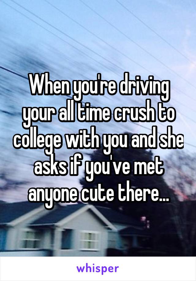 When you're driving your all time crush to college with you and she asks if you've met anyone cute there...