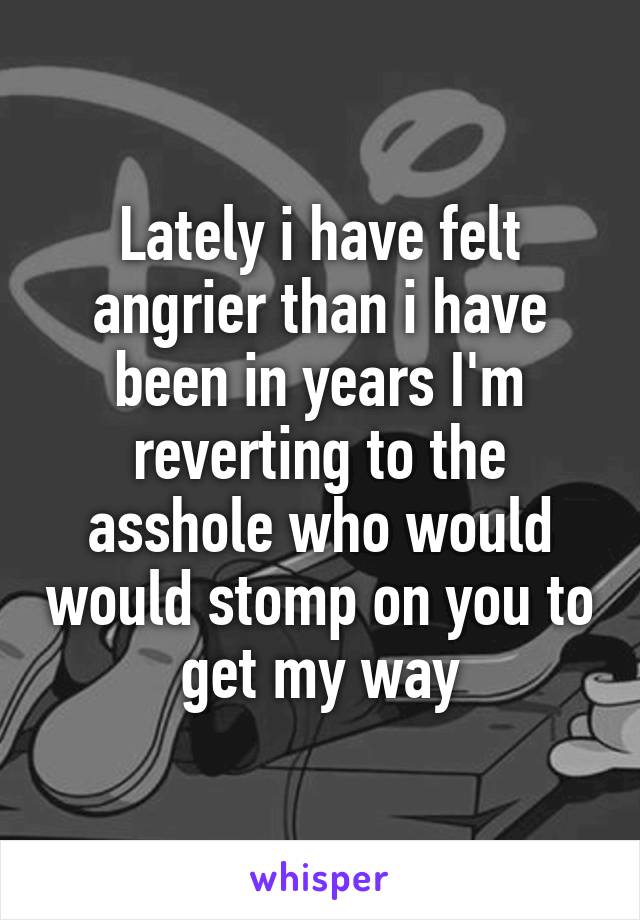 Lately i have felt angrier than i have been in years I'm reverting to the asshole who would would stomp on you to get my way