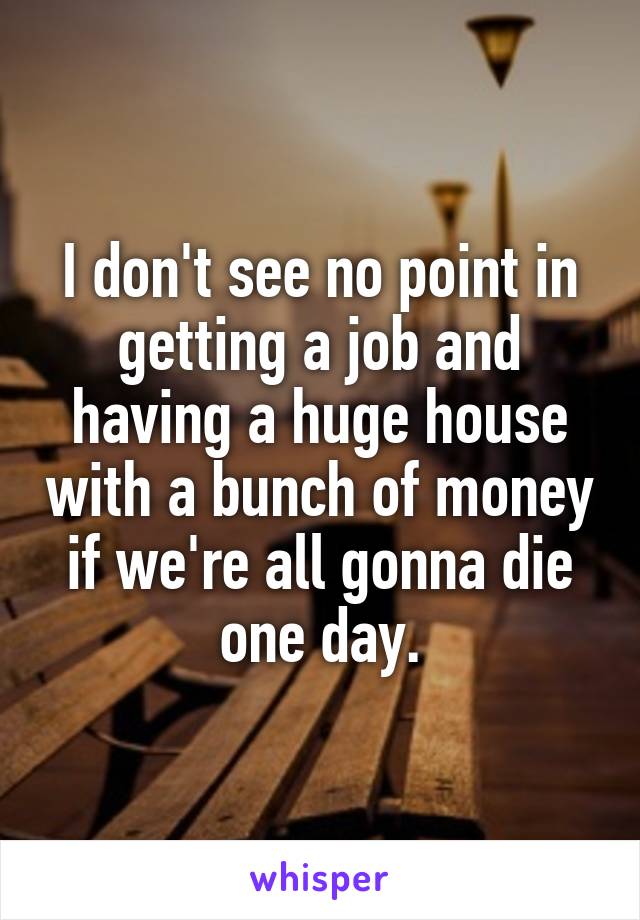 I don't see no point in getting a job and having a huge house with a bunch of money if we're all gonna die one day.