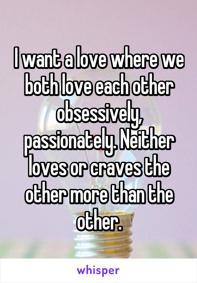 I want a love where we both love each other obsessively, passionately. Neither loves or craves the other more than the other.