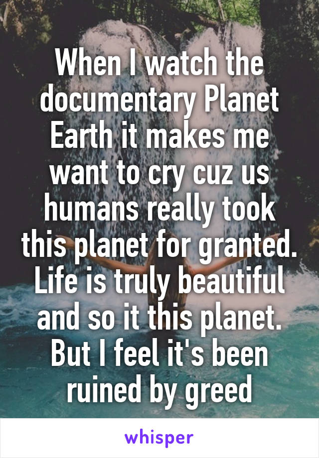 When I watch the documentary Planet Earth it makes me want to cry cuz us humans really took this planet for granted. Life is truly beautiful and so it this planet. But I feel it's been ruined by greed