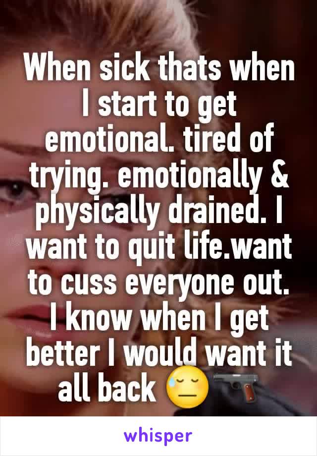 When sick thats when I start to get  emotional. tired of trying. emotionally & physically drained. I want to quit life.want to cuss everyone out. I know when I get better I would want it all back 😓🔫