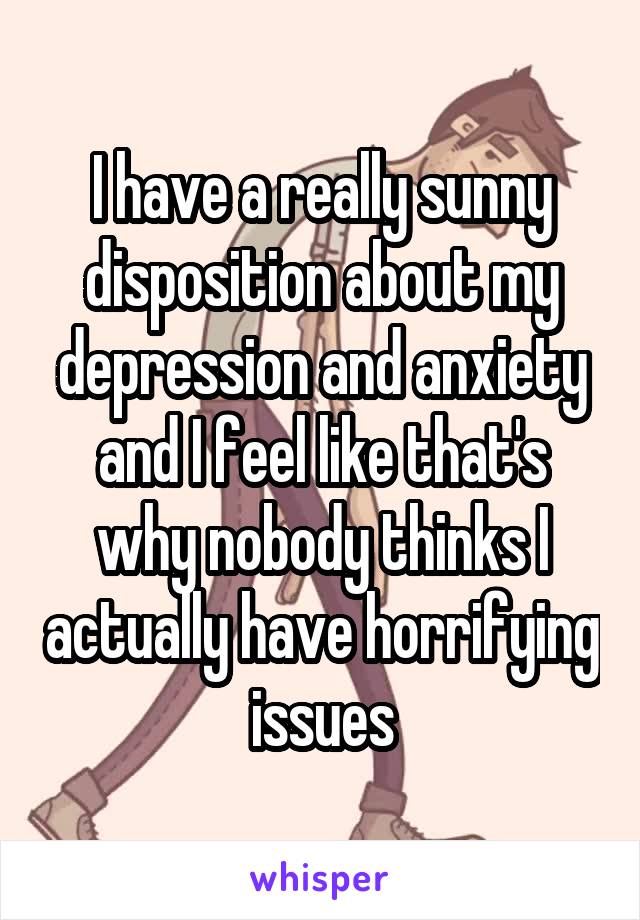 I have a really sunny disposition about my depression and anxiety and I feel like that's why nobody thinks I actually have horrifying issues