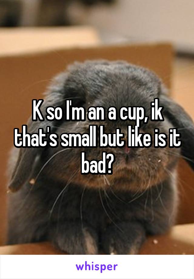 K so I'm an a cup, ik that's small but like is it bad?