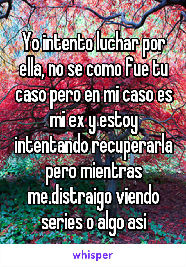 Yo intento luchar por ella, no se como fue tu caso pero en mi caso es mi ex y estoy intentando recuperarla pero mientras me.distraigo viendo series o algo asi