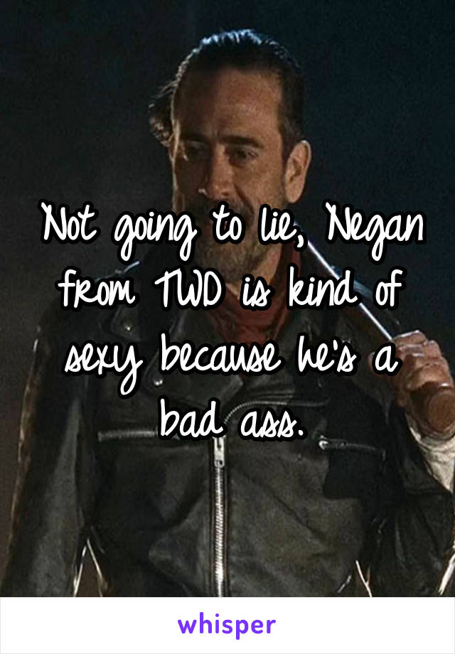 Not going to lie, Negan from TWD is kind of sexy because he's a bad ass.