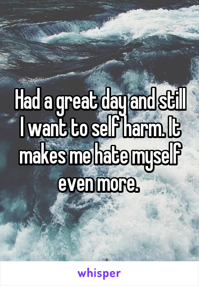 Had a great day and still I want to self harm. It makes me hate myself even more. 