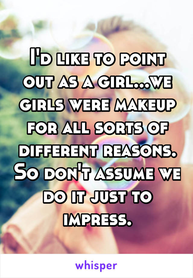 I'd like to point out as a girl...we girls were makeup for all sorts of different reasons. So don't assume we do it just to impress.