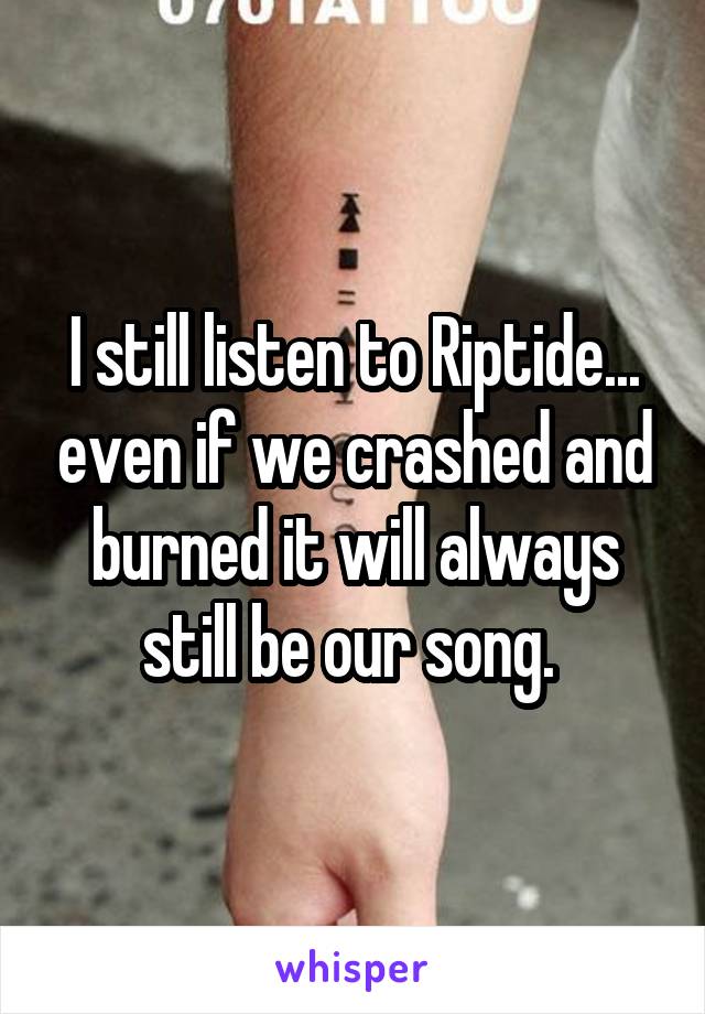 I still listen to Riptide... even if we crashed and burned it will always still be our song. 