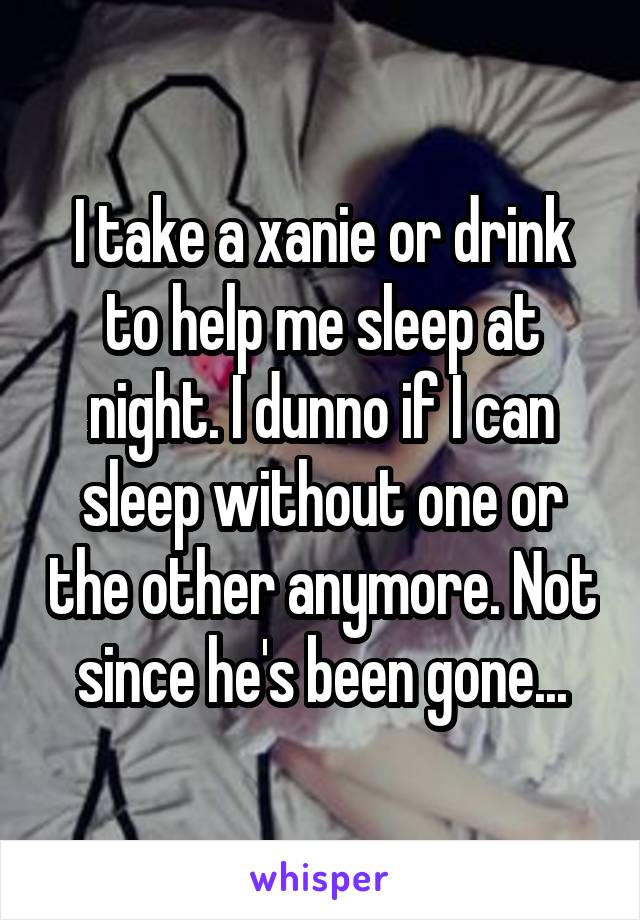 I take a xanie or drink to help me sleep at night. I dunno if I can sleep without one or the other anymore. Not since he's been gone...